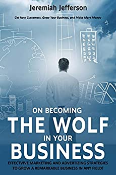 ON BECOMING THE WOLF IN YOUR BUSINESS: EFFECTVIVE MARKETING AND ADVERTIZING STRATEGIES TO GROW A REMARKABLE BUSINESS IN ANY FIELD!